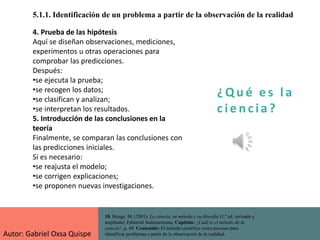¿ Q u é e s l a
c i e n cia?
5.1.1. Identificación de un problema a partir de la observación de la realidad
10. Bunge, M. (2001). La ciencia, su método y su filosofía (1.ª ed. revisada y
ampliada). Editorial Sudamericana. Capítulo: ¿Cuál es el método de la
ciencia?, p. 49. Contenido: El método científico como proceso para
identificar problemas a partir de la observación de la realidad.
4. Prueba de las hipótesis
Aquí se diseñan observaciones, mediciones,
experimentos u otras operaciones para
comprobar las predicciones.
Después:
•se ejecuta la prueba;
•se recogen los datos;
•se clasifican y analizan;
•se interpretan los resultados.
5. Introducción de las conclusiones en la
teoría
Finalmente, se comparan las conclusiones con
las predicciones iniciales.
Si es necesario:
•se reajusta el modelo;
•se corrigen explicaciones;
•se proponen nuevas investigaciones.
Autor: Gabriel Oxsa Quispe
 