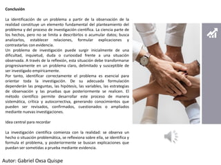 Conclusión
La identificación de un problema a partir de la observación de la
realidad constituye un elemento fundamental del planteamiento del
problema y del proceso de investigación científica. La ciencia parte de
los hechos, pero no se limita a describirlos o acumular datos; busca
analizarlos, establecer relaciones, formular explicaciones y
contrastarlas con evidencia.
Un problema de investigación puede surgir inicialmente de una
dificultad, inquietud, duda o curiosidad frente a una situación
observada. A través de la reflexión, esta situación debe transformarse
progresivamente en un problema claro, delimitado y susceptible de
ser investigado empíricamente.
Por tanto, identificar correctamente el problema es esencial para
orientar toda la investigación. De su adecuada formulación
dependerán las preguntas, las hipótesis, las variables, las estrategias
de observación y las pruebas que posteriormente se realicen. El
método científico permite desarrollar este proceso de manera
sistemática, crítica y autocorrectiva, generando conocimientos que
pueden ser revisados, confirmados, cuestionados o ampliados
mediante nuevas investigaciones.
Idea central para recordar
La investigación científica comienza con la realidad: se observa un
hecho o situación problemática, se reflexiona sobre ella, se identifica y
formula el problema, y posteriormente se buscan explicaciones que
puedan ser sometidas a prueba mediante evidencia.
Autor: Gabriel Oxsa Quispe
 