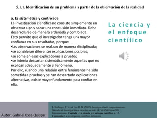 La c i e n cia y
e l e nfo que
c i e nt ífico
1. Kerlinger, F. N., & Lee, H. B. (2002). Investigación del comportamiento:
Métodos de investigación en ciencias sociales (4.ª ed.). McGraw-Hill
Interamericana. Capítulo 1. La ciencia y el enfoque científico, p. 13.
Contenido: La investigación científica: definición.
5.1.1. Identificación de un problema a partir de la observación de la realidad
a. Es sistemática y controlada
La investigación científica no consiste simplemente en
observar algo y sacar una conclusión inmediata. Debe
desarrollarse de manera ordenada y controlada.
Esto permite que el investigador tenga una mayor
confianza en sus resultados, porque:
•las observaciones se realizan de manera disciplinada;
•se consideran diferentes explicaciones posibles;
•se someten esas explicaciones a prueba;
•se intenta descartar sistemáticamente aquellas que no
explican adecuadamente el fenómeno.
Por ello, cuando una relación entre fenómenos ha sido
sometida a pruebas y se han descartado explicaciones
alternativas, existe mayor fundamento para confiar en
ella.
Autor: Gabriel Oxsa Quispe
 