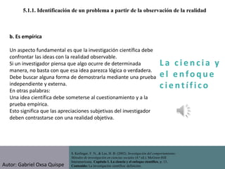 La c i e n cia y
e l e nfo que
c i e nt ífico
1. Kerlinger, F. N., & Lee, H. B. (2002). Investigación del comportamiento:
Métodos de investigación en ciencias sociales (4.ª ed.). McGraw-Hill
Interamericana. Capítulo 1. La ciencia y el enfoque científico, p. 13.
Contenido: La investigación científica: definición.
5.1.1. Identificación de un problema a partir de la observación de la realidad
b. Es empírica
Un aspecto fundamental es que la investigación científica debe
confrontar las ideas con la realidad observable.
Si un investigador piensa que algo ocurre de determinada
manera, no basta con que esa idea parezca lógica o verdadera.
Debe buscar alguna forma de demostrarla mediante una prueba
independiente y externa.
En otras palabras:
Una idea científica debe someterse al cuestionamiento y a la
prueba empírica.
Esto significa que las apreciaciones subjetivas del investigador
deben contrastarse con una realidad objetiva.
Autor: Gabriel Oxsa Quispe
 