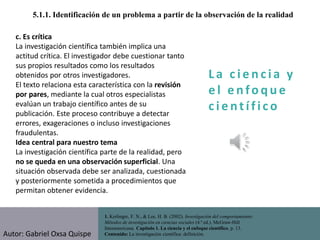 La c i e n cia y
e l e nfo que
c i e nt ífico
1. Kerlinger, F. N., & Lee, H. B. (2002). Investigación del comportamiento:
Métodos de investigación en ciencias sociales (4.ª ed.). McGraw-Hill
Interamericana. Capítulo 1. La ciencia y el enfoque científico, p. 13.
Contenido: La investigación científica: definición.
5.1.1. Identificación de un problema a partir de la observación de la realidad
c. Es crítica
La investigación científica también implica una
actitud crítica. El investigador debe cuestionar tanto
sus propios resultados como los resultados
obtenidos por otros investigadores.
El texto relaciona esta característica con la revisión
por pares, mediante la cual otros especialistas
evalúan un trabajo científico antes de su
publicación. Este proceso contribuye a detectar
errores, exageraciones o incluso investigaciones
fraudulentas.
Idea central para nuestro tema
La investigación científica parte de la realidad, pero
no se queda en una observación superficial. Una
situación observada debe ser analizada, cuestionada
y posteriormente sometida a procedimientos que
permitan obtener evidencia.
Autor: Gabriel Oxsa Quispe
 