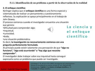 La c i e n cia y
e l e nfo que
c i e nt ífico
5.1.1. Identificación de un problema a partir de la observación de la realidad
2. Kerlinger, F. N., & Lee, H. B. (2002). Investigación del comportamiento:
Métodos de investigación en ciencias sociales (4.ª ed.). McGraw-Hill
Interamericana. Capítulo 1. La ciencia y el enfoque científico, p. 14.
Contenido: El enfoque científico.
2. El enfoque científico
Kerlinger explica que el enfoque científico es una forma especial y
sistematizada de realizar un pensamiento y cuestionamiento
reflexivos. Su explicación se apoya principalmente en el trabajo de
John Dewey.
El proceso comienza cuando el investigador encuentra una situación
que genera:
•dificultad para comprender algo;
•inquietud;
•curiosidad;
•duda;
•una situación problemática.
Es decir, la investigación no necesariamente comienza con una
pregunta perfectamente formulada.
Al principio puede existir solamente una percepción de que “algo no
funciona”, “algo está ocurriendo” o “hay algo que necesito
comprender”.
El investigador debe trabajar sobre esa inquietud hasta conseguir
expresarla como un problema que pueda ser investigado.
Autor: Gabriel Oxsa Quispe
 