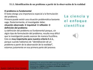 La c i e n cia y
e l e nfo que
c i e nt ífico
5.1.1. Identificación de un problema a partir de la observación de la realidad
2. Kerlinger, F. N., & Lee, H. B. (2002). Investigación del comportamiento:
Métodos de investigación en ciencias sociales (4.ª ed.). McGraw-Hill
Interamericana. Capítulo 1. La ciencia y el enfoque científico, p. 14.
Contenido: El enfoque científico.
El problema es fundamental
El texto otorga una importancia especial a la formulación
del problema.
Primero puede existir una situación problemática bastante
vaga. Posteriormente, el investigador debe:
situación observada → inquietud → reflexión →
definición del problema
La definición del problema es fundamental porque, sin
algún tipo de formulación del problema, resulta muy difícil
que la investigación pueda avanzar de manera fructífera.
Esto es muy importante para nuestro criterio 5.1.1.,
porque cuando hablamos de “identificación de un
problema a partir de la observación de la realidad”,
estamos justamente en esa primera parte del proceso.
Autor: Gabriel Oxsa Quispe
 
