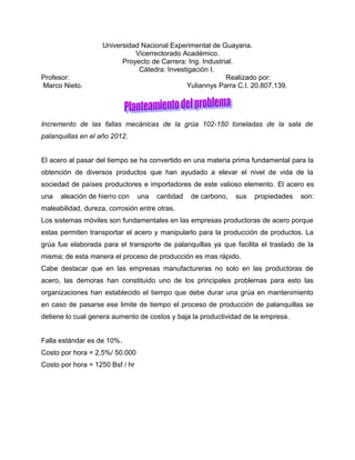 Universidad Nacional Experimental de Guayana.
                              Vicerrectorado Académico.
                          Proyecto de Carrera: Ing. Industrial.
                               Cátedra: Investigación I.
Profesor:                                                   Realizado por:
Marco Nieto.                                  Yuliannys Parra C.I. 20.807.139.




Incremento de las fallas mecánicas de la grúa 102-150 toneladas de la sala de
palanquillas en el año 2012.


El acero al pasar del tiempo se ha convertido en una materia prima fundamental para la
obtención de diversos productos que han ayudado a elevar el nivel de vida de la
sociedad de países productores e importadores de este valioso elemento. El acero es
una   aleación de hierro con     una   cantidad   de carbono,   sus   propiedades   son:
maleabilidad, dureza, corrosión entre otras.
Los sistemas móviles son fundamentales en las empresas productoras de acero porque
estas permiten transportar el acero y manipularlo para la producción de productos. La
grúa fue elaborada para el transporte de palanquillas ya que facilita el traslado de la
misma; de esta manera el proceso de producción es mas rápido.
Cabe destacar que en las empresas manufactureras no solo en las productoras de
acero, las demoras han constituido uno de los principales problemas para esto las
organizaciones han establecido el tiempo que debe durar una grúa en mantenimiento
en caso de pasarse ese limite de tiempo el proceso de producción de palanquillas se
detiene lo cual genera aumento de costos y baja la productividad de la empresa.


Falla estándar es de 10%.
Costo por hora = 2,5%/ 50.000
Costo por hora = 1250 Bsf / hr
 