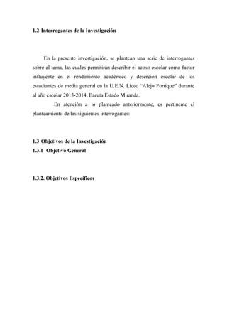 1.2 Interrogantes de la Investigación
En la presente investigación, se plantean una serie de interrogantes
sobre el tema, las cuales permitirán describir el acoso escolar como factor
influyente en el rendimiento académico y deserción escolar de los
estudiantes de media general en la U.E.N. Liceo “Alejo Fortique” durante
al año escolar 2013-2014, Baruta Estado Miranda.
En atención a lo planteado anteriormente, es pertinente el
planteamiento de las siguientes interrogantes:
1.3 Objetivos de la Investigación
1.3.1 Objetivo General
1.3.2. Objetivos Específicos
 