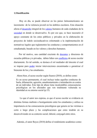 1.5Justificación
Hoy en día, se puede observar en los países latinoamericanos un
incremento de la violencia juvenil en los ámbitos escolares. Esta situación
afecta el desarrollo integral de los valores humanos de cada ciudadano de la
sociedad en donde se desenvuelve. Es por eso que, se hace necesario el
apoyo constante de los entes públicos y privados en la elaboración de
proyectos de índole socioeducativos exhortando a la implementación de
normativas legales que reglamenten las conductas y comportamientos en el
estudiantado, basado en los valores y derechos humanos.
Por tal motivo, una cantidad creciente de docentes y directores de
escuelas públicas y/o privadas, deben lidiar con conflictos de acoso escolar
diariamente. En tal sentido, se destaca el rol mediador del docente el cual
se impone para poder iniciar intervenciones encaminadas a garantizar el
bienestar de los y las estudiantes.
Ahora bien, el acoso escolar según Suarez (2010), se define como:
Es un acoso permanente, el cual incluye todas aquellas conductas de
burla, difamación, agresión, amedrentamiento e intimidación en contra
de un individuo. Este tipo de abuso tiene incalculables consecuencias
psicológicas en los afectados que ven totalmente vulnerada su
identidad en su entorno social (p.15)
Lo que el autor nos expresa, es que el acoso escolar se evidencia en
distintas formas maltrato o hostigamiento entre los estudiantes y enfoca su
importancia en las consecuencias psicológicas que genera en las víctimas a
corto o largo plazo y las complicaciones que estos tendrán en su
desenvolviendo en su contexto social, laboral, conyugal entre otros.
Además, el autor Reyes (2010) define el rendimiento académico como:
 