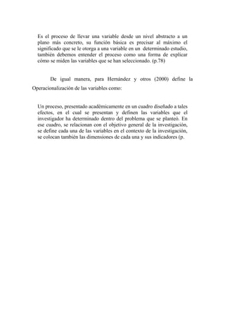 Es el proceso de llevar una variable desde un nivel abstracto a un
plano más concreto, su función básica es precisar al máximo el
significado que se le otorga a una variable en un determinado estudio,
también debemos entender el proceso como una forma de explicar
cómo se miden las variables que se han seleccionado. (p.78)
De igual manera, para Hernández y otros (2000) define la
Operacionalización de las variables como:
Un proceso, presentado académicamente en un cuadro diseñado a tales
efectos, en el cual se presentan y definen las variables que el
investigador ha determinado dentro del problema que se planteó. En
ese cuadro, se relacionan con el objetivo general de la investigación,
se define cada una de las variables en el contexto de la investigación,
se colocan también las dimensiones de cada una y sus indicadores (p.
 
