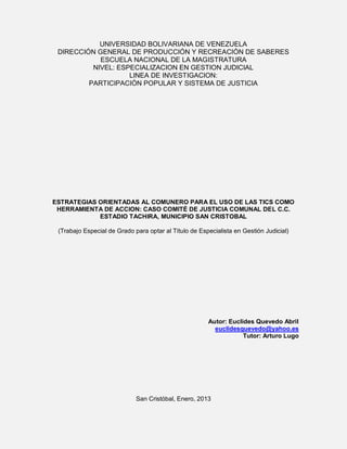 UNIVERSIDAD BOLIVARIANA DE VENEZUELA
DIRECCIÓN GENERAL DE PRODUCCIÓN Y RECREACIÓN DE SABERES
ESCUELA NACIONAL DE LA MAGISTRATURA
NIVEL: ESPECIALIZACION EN GESTION JUDICIAL
LINEA DE INVESTIGACION:
PARTICIPACIÓN POPULAR Y SISTEMA DE JUSTICIA
ESTRATEGIAS ORIENTADAS AL COMUNERO PARA EL USO DE LAS TICS COMO
HERRAMIENTA DE ACCION: CASO COMITÉ DE JUSTICIA COMUNAL DEL C.C.
ESTADIO TACHIRA, MUNICIPIO SAN CRISTOBAL
(Trabajo Especial de Grado para optar al Título de Especialista en Gestión Judicial)
Autor: Euclides Quevedo Abril
euclidesquevedo@yahoo.es
Tutor: Arturo Lugo
San Cristóbal, Enero, 2013
 