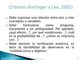     Debe expresar una relación entre dos o más
            conceptos o variables.
           Debe      formularse      como    pregunta,
            claramente y sin ambigüedad. Por ejemplo,
            ¿qué efecto…?, ¿en qué condiciones…?, cuál
            es la probabilidad de…?, ¿cómo se relaciona
            con…?.
           Debe permitir la verificación empírica, es
            decir la factibilidad de observarse en la
            “realidad única y objetiva”.

Ing. Luis A. Fernández Vizcarra                           10
lfernandez@coesi.com.pe
 