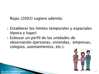 Rojas (2002) sugiere además:

          Establecer los límites temporales y espaciales
           (época y lugar)
          Esbozar un perfil de las unidades de
           observación (personas, viviendas, empresas,
           colegios, asentamientos, etc.).




Ing. Luis A. Fernández Vizcarra                             11
lfernandez@coesi.com.pe
 
