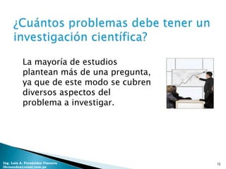 La mayoría de estudios
           plantean más de una pregunta,
           ya que de este modo se cubren
           diversos aspectos del
           problema a investigar.




Ing. Luis A. Fernández Vizcarra            12
lfernandez@coesi.com.pe
 