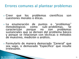    Creer que los problemas        científicos   son
        cuestiones morales o éticas.

       La enumeración de puntos o “problemas”
        metodológicos     como     sub-problemas.    Se
        caracterizan   porque    no    son    problemas
        sustanciales que se deriven del problema básico
        y porque se relacionan con técnicas o métodos
        de muestreo, medición o análisis.

       Formularlo de manera demasiado “General” que
        sea vago, o demasiado “Específico” que resulte
        irrelevante.

Ing. Luis A. Fernández Vizcarra                            13
lfernandez@coesi.com.pe
 