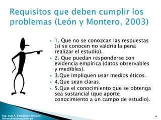    1. Que no se conozcan las respuestas
                                      (si se conocen no valdría la pena
                                      realizar el estudio).
                                     2. Que puedan responderse con
                                      evidencia empírica (datos observables
                                      y medibles).
                                     3.Que impliquen usar medios éticos.
                                     4.Que sean claras.
                                     5.Que el conocimiento que se obtenga
                                      sea sustancial (que aporte
                                      conocimiento a un campo de estudio).


Ing. Luis A. Fernández Vizcarra                                               14
lfernandez@coesi.com.pe
 