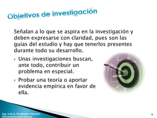 Señalan a lo que se aspira en la investigación y
         deben expresarse con claridad, pues son las
         guías del estudio y hay que tenerlos presentes
         durante todo su desarrollo.
            Unas investigaciones buscan,
             ante todo, contribuir un
             problema en especial.
            Probar una teoría o aportar
             evidencia empírica en favor de
             ella.


Ing. Luis A. Fernández Vizcarra                             16
lfernandez@coesi.com.pe
 