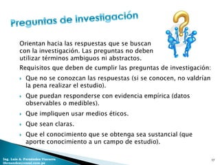 Orientan hacia las respuestas que se buscan
         con la investigación. Las preguntas no deben
         utilizar términos ambiguos ni abstractos.
         Requisitos que deben de cumplir las preguntas de investigación:
            Que no se conozcan las respuestas (si se conocen, no valdrían
             la pena realizar el estudio).
            Que puedan responderse con evidencia empírica (datos
             observables o medibles).
            Que impliquen usar medios éticos.
            Que sean claras.
            Que el conocimiento que se obtenga sea sustancial (que
             aporte conocimiento a un campo de estudio).

Ing. Luis A. Fernández Vizcarra                                              17
lfernandez@coesi.com.pe
 