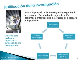 Indica el porqué de la investigación exponiendo
                                  sus razones. Por medio de la justificación
                                  debemos demostrar que el estudios es necesario
                                  e importante.
                                                               Conveniencia




      Criterios para                      Utilidad                                 Relevancia
      evaluar la                        metodológica                                 social
      importancia
      potencial de una
      investigación:



                                                                          Implicaciones
                                               Valor teórico
                                                                            práctica
Ing. Luis A. Fernández Vizcarra                                                                 18
lfernandez@coesi.com.pe
 