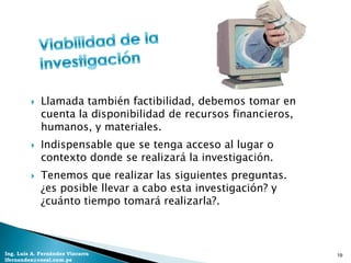    Llamada también factibilidad, debemos tomar en
             cuenta la disponibilidad de recursos financieros,
             humanos, y materiales.
            Indispensable que se tenga acceso al lugar o
             contexto donde se realizará la investigación.
            Tenemos que realizar las siguientes preguntas.
             ¿es posible llevar a cabo esta investigación? y
             ¿cuánto tiempo tomará realizarla?.



Ing. Luis A. Fernández Vizcarra                                  19
lfernandez@coesi.com.pe
 