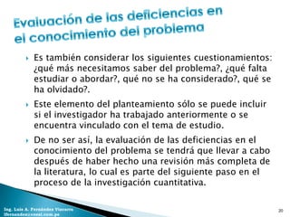    Es también considerar los siguientes cuestionamientos:
             ¿qué más necesitamos saber del problema?, ¿qué falta
             estudiar o abordar?, qué no se ha considerado?, qué se
             ha olvidado?.
            Este elemento del planteamiento sólo se puede incluir
             si el investigador ha trabajado anteriormente o se
             encuentra vinculado con el tema de estudio.
            De no ser así, la evaluación de las deficiencias en el
             conocimiento del problema se tendrá que llevar a cabo
             después de haber hecho una revisión más completa de
             la literatura, lo cual es parte del siguiente paso en el
             proceso de la investigación cuantitativa.

Ing. Luis A. Fernández Vizcarra                                         20
lfernandez@coesi.com.pe
 