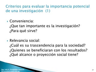    Conveniencia:
           ¿Que tan importante es la investigación?
           ¿Para qué sirve?

          Relevancia social:
           ¿Cuál es su trascendencia para la sociedad?
           ¿Quienes se beneficiaran con los resultados?
           ¿Qué alcance o proyección social tiene?


Ing. Luis A. Fernández Vizcarra                           21
lfernandez@coesi.com.pe
 