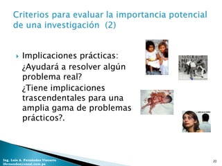    Implicaciones prácticas:
           ¿Ayudará a resolver algún
           problema real?
           ¿Tiene implicaciones
           trascendentales para una
           amplia gama de problemas
           prácticos?.



Ing. Luis A. Fernández Vizcarra        22
lfernandez@coesi.com.pe
 