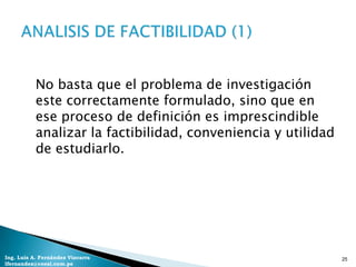 No basta que el problema de investigación
           este correctamente formulado, sino que en
           ese proceso de definición es imprescindible
           analizar la factibilidad, conveniencia y utilidad
           de estudiarlo.




Ing. Luis A. Fernández Vizcarra                                25
lfernandez@coesi.com.pe
 