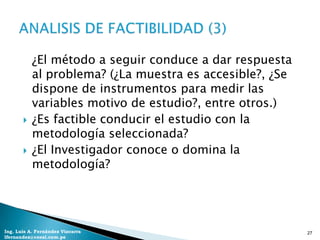 ¿El método a seguir conduce a dar respuesta
           al problema? (¿La muestra es accesible?, ¿Se
           dispone de instrumentos para medir las
           variables motivo de estudio?, entre otros.)
          ¿Es factible conducir el estudio con la
           metodología seleccionada?
          ¿El Investigador conoce o domina la
           metodología?




Ing. Luis A. Fernández Vizcarra                           27
lfernandez@coesi.com.pe
 