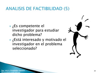    ¿Es competente el
              investigador para estudiar
              dicho problema?
             ¿Está interesado y motivado el
              investigador en el problema
              seleccionado?




Ing. Luis A. Fernández Vizcarra                29
lfernandez@coesi.com.pe
 