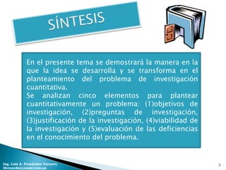 En el presente tema se demostrará la manera en la
             que la idea se desarrolla y se transforma en el
             planteamiento del problema de investigación
             cuantitativa.
             Se analizan cinco elementos para plantear
             cuantitativamente un problema: (1)objetivos de
             investigación, (2)preguntas de investigación,
             (3)justificación de la investigación, (4)viabilidad de
             la investigación y (5)evaluación de las deficiencias
             en el conocimiento del problema.


Ing. Luis A. Fernández Vizcarra                                       3
lfernandez@coesi.com.pe
 