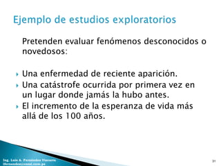 Pretenden evaluar fenómenos desconocidos o
           novedosos:

          Una enfermedad de reciente aparición.
          Una catástrofe ocurrida por primera vez en
           un lugar donde jamás la hubo antes.
          El incremento de la esperanza de vida más
           allá de los 100 años.




Ing. Luis A. Fernández Vizcarra                         31
lfernandez@coesi.com.pe
 