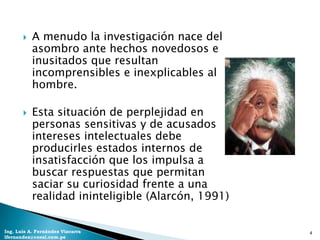    A menudo la investigación nace del
           asombro ante hechos novedosos e
           inusitados que resultan
           incomprensibles e inexplicables al
           hombre.

          Esta situación de perplejidad en
           personas sensitivas y de acusados
           intereses intelectuales debe
           producirles estados internos de
           insatisfacción que los impulsa a
           buscar respuestas que permitan
           saciar su curiosidad frente a una
           realidad ininteligible (Alarcón, 1991)


Ing. Luis A. Fernández Vizcarra                     4
lfernandez@coesi.com.pe
 