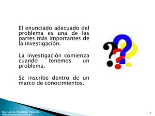 El enunciado adecuado del
             problema es una de las
             partes más importantes de
             la investigación.

             La investigación comienza
             cuando     tenemos     un
             problema.

             Se inscribe dentro de un
             marco de conocimientos.




Ing. Luis A. Fernández Vizcarra          5
lfernandez@coesi.com.pe
 