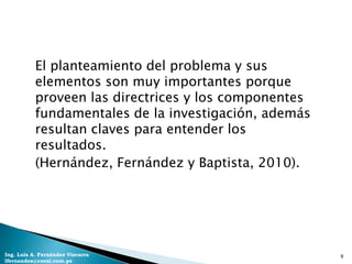 El planteamiento del problema y sus
           elementos son muy importantes porque
           proveen las directrices y los componentes
           fundamentales de la investigación, además
           resultan claves para entender los
           resultados.
           (Hernández, Fernández y Baptista, 2010).




Ing. Luis A. Fernández Vizcarra                        6
lfernandez@coesi.com.pe
 