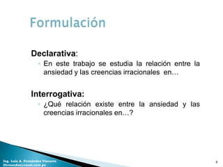 Declarativa:
                    ◦ En este trabajo se estudia la relación entre la
                      ansiedad y las creencias irracionales en…


                Interrogativa:
                    ◦ ¿Qué relación existe entre la ansiedad y las
                      creencias irracionales en…?




Ing. Luis A. Fernández Vizcarra                                         8
lfernandez@coesi.com.pe
 