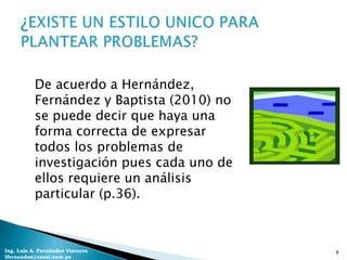 De acuerdo a Hernández,
           Fernández y Baptista (2010) no
           se puede decir que haya una
           forma correcta de expresar
           todos los problemas de
           investigación pues cada uno de
           ellos requiere un análisis
           particular (p.36).



Ing. Luis A. Fernández Vizcarra             9
lfernandez@coesi.com.pe
 