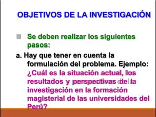 OBJETIVOS DE LA INVESTIGACIÓN
 Se deben realizar los siguientes
pasos:
Hay que tener en cuenta la
formulación del problema. Ejemplo:
¿Cuál es la situación actual, los
resultados y perspectivas de la
investigación en la formación
a.
magisterial de las universidades
Perú?
del
 