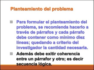 Planteamiento del problema
 Para formular el planteamiento del
problema, se recomienda hacerlo a
través de párrafos y cada párrafo
debe contener como mínimo diez
líneas; quedando a criterio del
investigador la cantidad necesaria.
Además debe exitir coherencia
entre un párrafor y otro; es decir
secuencia lógica.

 