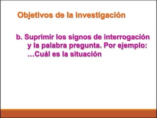 Objetivos de la investigación
b. Suprimir los signos de interrogación
y la palabra pregunta. Por ejemplo:
…Cuál es la situación
 