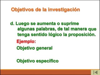 Objetivos de la investigación
d. Luego se aumenta o suprime
algunas palabras, de tal manera que
tenga sentido lógico
Ejemplo:
Objetivo general
la proposición.
Objetivo específico
 