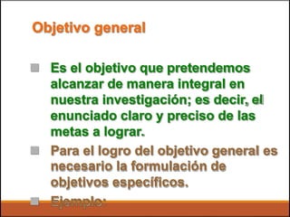 Objetivo general
 Es el objetivo que pretendemos
alcanzar de manera integral en
nuestra investigación; es decir, el
enunciado claro y preciso de las
metas a lograr.
 Para el logro del objetivo general
necesario la formulación de
objetivos específicos.
Ejemplo:
es

 