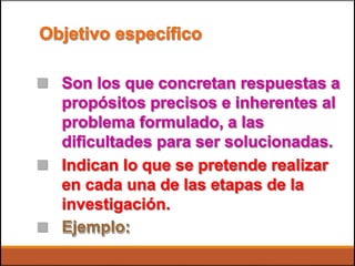 Objetivo específico
 Son los que concretan respuestas a
propósitos precisos e inherentes al
problema formulado, a las
dificultades para ser solucionadas.
Indican lo que se pretende realizar
en cada una de las etapas de la
investigación.
Ejemplo:


 