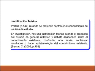 Justificación Teórica.
Portilla (p.147) Cuando se pretende contribuir al conocimiento de
un área de estudio.
En investigación, hay una justificación teórica cuando el propósito
del estudio es generar reflexión y debate académico sobre el
conocimiento existente, confrontar una teoría, contrastar
resultados o hacer epistemología del conocimiento existente.
(Bernal, C. (2006, p.103)
 