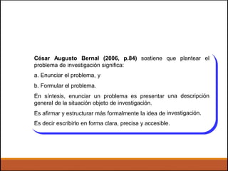 César Augusto Bernal (2006, p.84) sostiene que plantear el
problema de investigación significa:
a. Enunciar el problema, y
b. Formular el problema.
En síntesis, enunciar un problema es presentar
general de la situación objeto de investigación.
Es afirmar y estructurar más formalmente la idea de
una descripción
investigación.
Es decir escribirlo en forma clara, precisa y accesible.
 