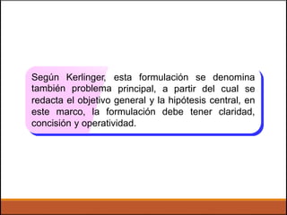 Según
también
Kerlinger,
problema
esta formulación se denomina
principal, a partir del cual se
redacta el objetivo general y la hipótesis central, en
este marco, la formulación debe tener claridad,
concisión y operatividad.
 