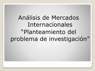 Análisis de Mercados
Internacionales
“Planteamiento del
problema de investigación”
 