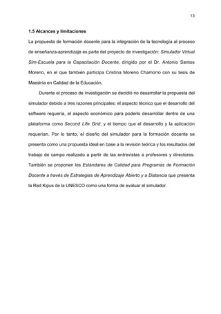 13
1.5 Alcances y limitaciones
La propuesta de formación docente para la integración de la tecnología al proceso
de enseñanza-aprendizaje es parte del proyecto de investigación: Simulador Virtual
Sim-Escuela para la Capacitación Docente, dirigido por el Dr. Antonio Santos
Moreno, en el que también participa Cristina Moreno Chamorro con su tesis de
Maestría en Calidad de la Educación.
Durante el proceso de investigación se decidió no desarrollar la propuesta del
simulador debido a tres razones principales: el aspecto técnico que el desarrollo del
software requería, el aspecto económico para poderlo desarrollar dentro de una
plataforma como Second Life Grid, y el tiempo que el desarrollo y la aplicación
requerían. Por lo tanto, el diseño del simulador para la formación docente se
presenta como una propuesta ideal en base a la revisión teórica y los resultados del
trabajo de campo realizado a partir de las entrevistas a profesores y directores.
También se proponen los Estándares de Calidad para Programas de Formación
Docente a través de Estrategias de Aprendizaje Abierto y a Distancia que presenta
la Red Kipus de la UNESCO como una forma de evaluar el simulador.
 