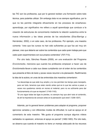 7
las TIC son los profesores, que por lo general reciben una formación sobre todo
técnica, para poderlas utilizar. Sin embargo ésta no es siempre significativa, por lo
que no les permite integrarla eficazmente en los procesos de enseñanza-
aprendizaje, por significativo me refiero a aquél aprendizaje que conduce a la
creación de estructuras de conocimiento mediante la relación sustantiva entre la
nueva información y las ideas previas de los estudiantes (Díaz-Barriga y
Hernández, 2002), o en este caso, de los profesores. Por ejemplo, una maestra
comenta: “creo que los cursos no han sido suficientes ya que fue así muy sin
planear, creo que debería ser sobre los contenidos que cada quien trabaja para que
cada quien experimentara con sus propios contenidos” (707-713).
Por otro lado, Sánchez Rosete (2006), en una evaluación del Programa
Enciclomedia, menciona que cuando los profesores empiezan a hacer uso de
Enciclomedia llevan a cabo sus clases cumpliendo con el orden de los contenidos
que presenta el libro de texto y pocas veces recurren a la planeación. Reafirmando
la idea de la autora, en unas de las entrevistas dos maestras comentaron:
“La desventaja es que está muy amplio y no nos permiten los tiempo para manejarlo,
para ver todo, tenemos que estar viendo antes qué es lo que les vamos a pasar, a
veces nos quedamos viendo en recreo el material, pero no es suficiente para dar
funcionamiento a lo que se requiere” (1140-1143).
“Si uno sigue todas las ligas te pierdes, no siempre hay que abrir todo el contenido,
de ahí la importancia de conocer antes en la planeación qué viene” (1206-1207).
Además, por lo general tienen problemas para adaptar el programa, proponer
ejercicios variados y con diferentes niveles de dificultad, lo cual se apoya en el
comentario de esta maestra: “Me gusta el programa aunque algunos videos
señalados no aparecen, entonces el apoyo es parcial” (1482-1483). Por otro lado,
se observa que cuando el maestro no tiene un manejo adecuado de los recursos
 