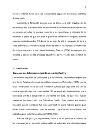8
prefiere evitarlos hasta que sea técnicamente capaz de manejarlos (Sánchez
Rosete 2006).
Asimismo, la formación docente que se ofrece a la gran mayoría de los
docentes ya sea por medio de la Secretaría de Educación Pública (SEP) o incluso
en escuelas privadas, no siempre responde a las necesidades e intereses de los
docentes, a pesar de que son ellos a quienes la formación va dirigida y quienes
están en contacto con las TIC dentro de su aula. De ahí la relevancia de llevar a
cabo entrevistas a docentes reales antes de diseñar la propuesta de formación
docente ya que como lo mencionan Machado y Baecker (2004), los docentes son
“autores y actores de los procesos educativos” (p.vii), y éstos deben incluir los
suyos.
1.2 Justificación
Causas de que la formación docente no sea significativa
Los docentes requieren de condiciones que no son de su responsabilidad principal,
sino de los Estados a través de las políticas educativas (Schmelkes, 2003). Una de
estas condiciones es la de una formación puntual que vaya más allá de las
implicaciones técnicas que presentan las TIC, ya que el reto fundamental es que la
tecnología ayude a solucionar los problemas del aula, no que cree nuevos
problemas (Martínez citado por Schmelkes, 2003). Otra maestra entrevistada
mencionó que la formación “fue muy superficial, no como hubiera querido para
poder utilizar Enciclomedia, pero es sencillo… pero fue sin instrumentos, nos
platicaban pero no teníamos el equipo” (1458-1463).
Para la SEP (2003) el mejoramiento continuo de las prácticas educativas de
los profesores es un elemento indispensable para alcanzar una educación básica
 