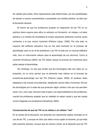 9
de calidad para todos. Este mejoramiento está determinado, por las posibilidades
de acceso a nuevos conocimientos y propuestas con sentido práctico, es decir por
la formación docente.
El hecho de que los profesores acepten la integración de las TIC en su
práctica diaria supone para ellos un esfuerzo en formación, en trabajo y el estar
abiertos a un cambio de mentalidad al romper esquemas anteriores muchas veces
contrarios a lo que venían haciendo (Palomo López, 2006). Por otro lado, la
mayoría del software educativo hoy en día está centrado en el proceso de
aprendizaje, pero no en el de enseñanza. Las TIC no sólo son un recurso didáctico
más, sino un instrumento valioso para el aprendizaje de sus alumnos. Como lo
comenta Hinostroza (2003), las TIC deben apoyar el proceso de enseñanza para
poder apoyar el aprendizaje.
Sin embargo, no hay que olvidar que las tecnologías sólo son útiles en un
propósito, es un error pensar que el elemento más valioso en el proceso de
enseñanza-aprendizaje son las TIC (Palomo López, 2006). El profesor debe
adaptarse a las nuevas circunstancias, adoptando nuevos roles y funciones. No son
las tecnologías por si solas las que producen algún cambio o las que nos permiten
hacer una u otra cosa. Se pone todo el peso y la responsabilidad en los profesores,
cuando los profesores aceptan que en realidad no saben usarla y que les cuesta
mucho integrarla a la enseñanza (Hinostroza, 2003).
Consecuencias de que las TIC no se utilizan o se utilizan “mal”
En el campo de la educación, los docentes son claramente sujetos centrales en el
uso de las TIC, y aunque es claro que éstas nunca suplen al docente, ya que éste
está presente siempre, aunque sea de manera virtual, de él depende que las TIC
 