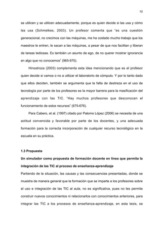10
se utilicen y se utilicen adecuadamente, porque es quien decide si las usa y cómo
las usa (Schmelkes, 2003). Un profesor comenta que “es una cuestión
generacional, no crecimos con las máquinas, me ha costado mucho trabajo que los
maestros le entren, le sacan a las máquinas, a pesar de que nos facilitan y liberan
de tareas tediosas. Es también un asunto de ego, de no querer mostrar ignorancia
en algo que no conocemos” (965-970).
Hinostroza (2003) complementa esta idea mencionando que es el profesor
quien decide si vamos o no a utilizar el laboratorio de cómputo. Y por lo tanto dado
que ellos deciden, también se argumenta que la falta de destreza en el uso de
tecnología por parte de los profesores es la mayor barrera para la masificación del
aprendizaje con las TIC. “Hay muchos profesores que desconocen el
funcionamiento de estos recursos” (675-676).
Para Cabero, et al. (1997) citado por Palomo López (2006) se necesita de una
actitud convencida y favorable por parte de los docentes, y una adecuada
formación para la correcta incorporación de cualquier recurso tecnológico en la
escuela en su práctica.
1.3 Propuesta
Un simulador como propuesta de formación docente en línea que permita la
integración de las TIC al proceso de enseñanza-aprendizaje
Partiendo de la situación, las causas y las consecuencias presentadas, donde se
muestra de manera general que la formación que se imparte a los profesores sobre
el uso e integración de las TIC al aula, no es significativa, pues no les permite
construir nuevos conocimientos ni relacionarlos con conocimientos anteriores, para
integrar las TIC a los procesos de enseñanza-aprendizaje, en esta tesis, se
 
