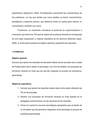 12
significativos (Stojanovic, 2002). Considerando nuevamente las características de
los profesores, no hay que olvidar que como adultos ya tienen conocimientos,
paradigmas y prejuicios previos, que debemos tomar en cuenta para reforzar un
conocimiento o enseñar uno nuevo.
Finalmente, es importante considerar el potencial de experimentación e
innovación que tienen las TIC para la mejora de la práctica docente en la búsqueda
de una mejor preparación y mejores resultados de los alumnos (Martínez López,
2006). A continuación presento el objetivo general y específicos de esta tesis.
1.4 Objetivos
Objetivo general
Conocer qué opinan los docentes de educación básica de las escuelas de la ciudad
de Puebla sobre cómo utilizan la tecnología, con el fin de diseñar una propuesta de
formación docente en línea que les permita integrarla al proceso de enseñanza-
aprendizaje.
Objetivos específicos
1. Conocer qué opinan los docentes locales sobre cómo están utilizando las
TIC en las escuelas.
2. Diseñar una propuesta de formación docente en línea basada en la
pedagogía constructivista y en las opiniones de los docentes.
3. Tomar en cuenta los recursos tecnológicos apropiados para el diseño de
un simulador que les permita la integración de la tecnología al proceso de
enseñanza-aprendizaje.
 